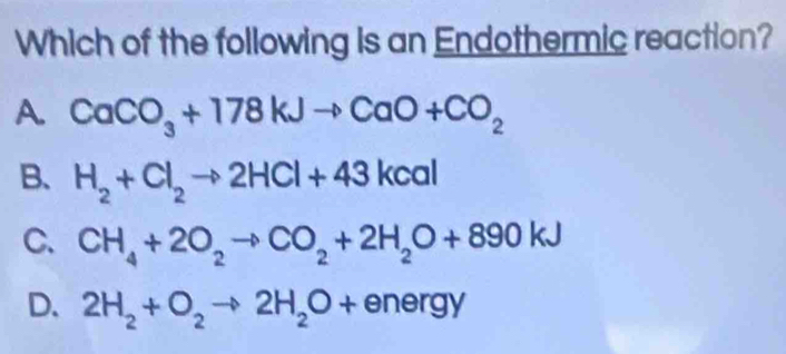 Which of the following is an Endothermic reaction?
A. CaCO_3+178kJto CaO+CO_2
B、 H_2+Cl_2to 2HCl+43kcal
C. CH_4+2O_2to CO_2+2H_2O+890kJ
D. 2H_2+O_2to 2H_2O+energy