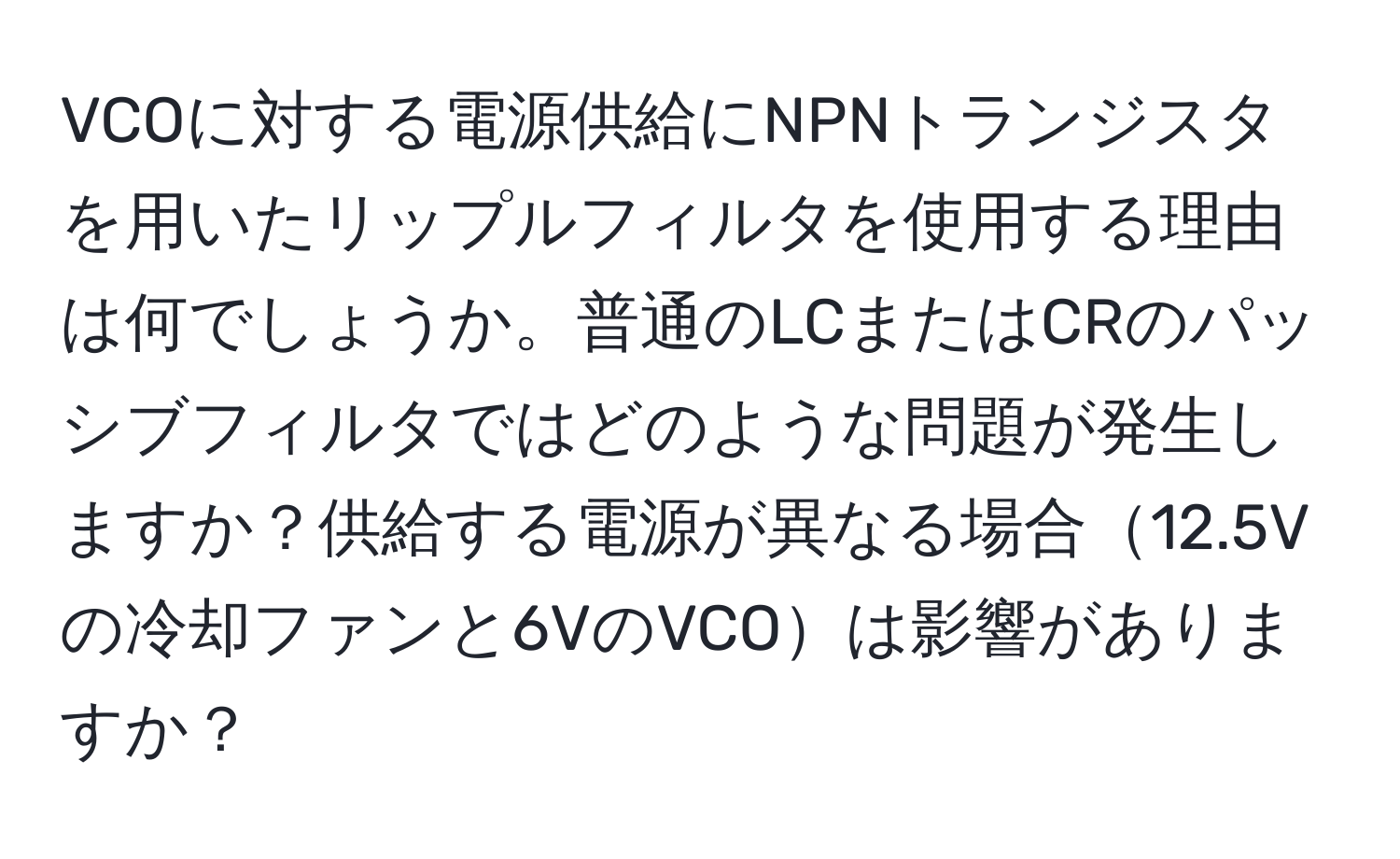 VCOに対する電源供給にNPNトランジスタを用いたリップルフィルタを使用する理由は何でしょうか。普通のLCまたはCRのパッシブフィルタではどのような問題が発生しますか？供給する電源が異なる場合12.5Vの冷却ファンと6VのVCOは影響がありますか？