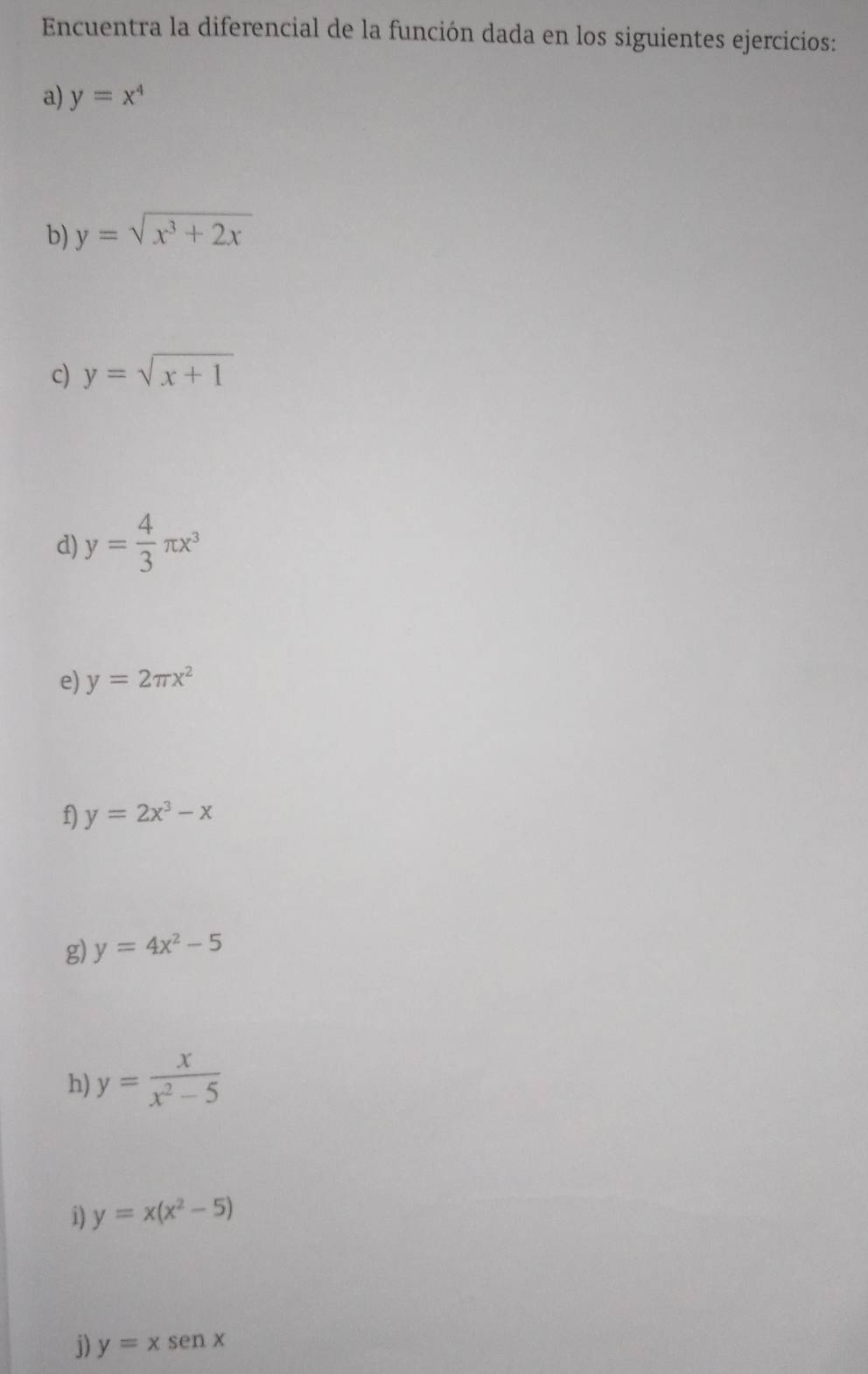 Encuentra la diferencial de la función dada en los siguientes ejercicios: 
a) y=x^4
b) y=sqrt(x^3+2x)
c) y=sqrt(x+1)
d) y= 4/3 π x^3
e) y=2π x^2
f) y=2x^3-x
g) y=4x^2-5
h) y= x/x^2-5 
i) y=x(x^2-5)
j) y=xsen x