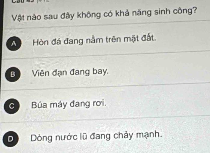 Vật nào sau đây không có khả năng sinh công?
A Hòn đá đang nằm trên mặt đất.
BViên đạn đang bay.
c Búa máy đang rơi.
D Dòng nước lũ đang chảy mạnh.