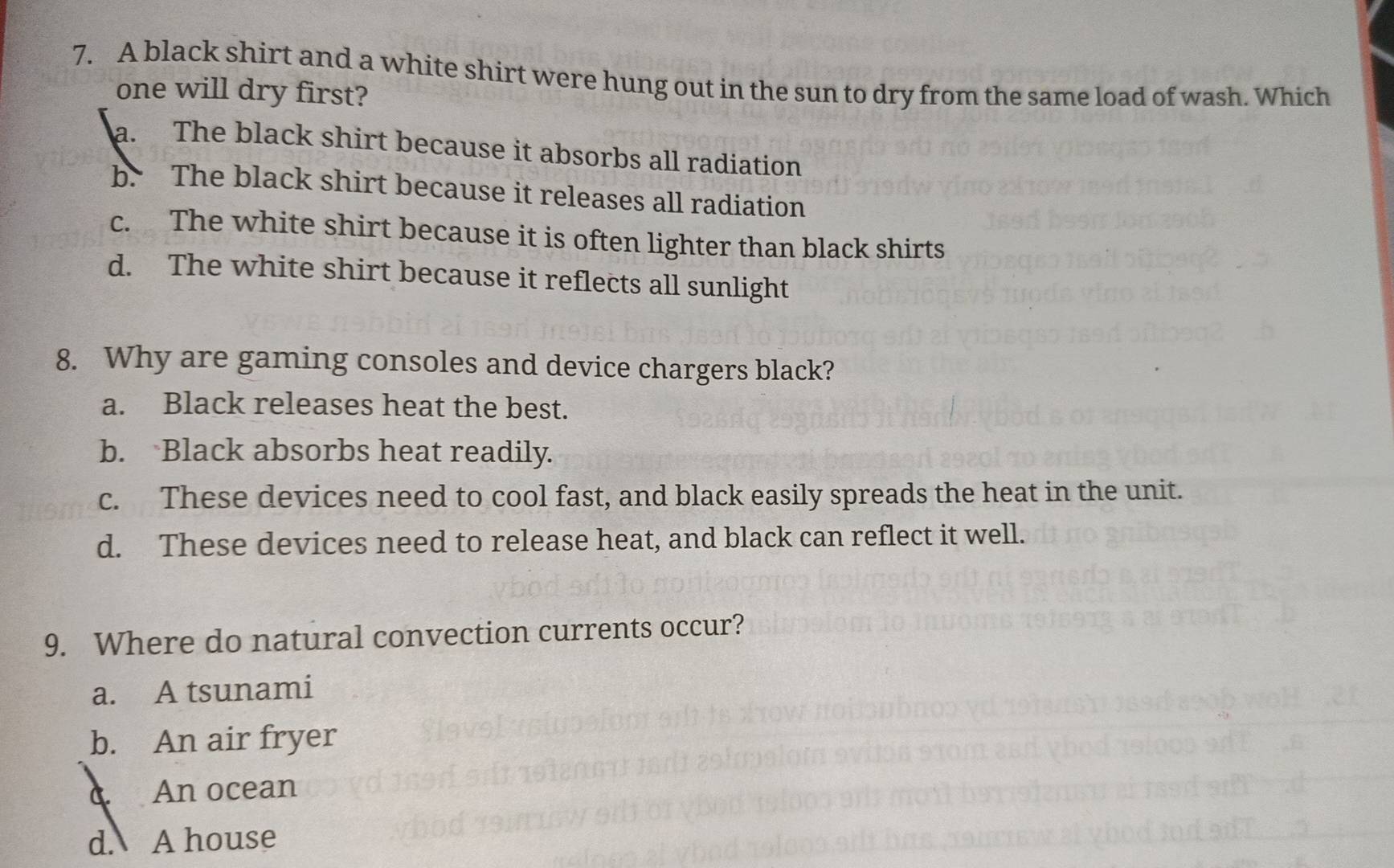 A black shirt and a white shirt were hung out in the sun to dry from the same load of wash. Which
one will dry first?
a. The black shirt because it absorbs all radiation
b. The black shirt because it releases all radiation
c. The white shirt because it is often lighter than black shirts
d. The white shirt because it reflects all sunlight
8. Why are gaming consoles and device chargers black?
a. Black releases heat the best.
b. Black absorbs heat readily.
c. These devices need to cool fast, and black easily spreads the heat in the unit.
d. These devices need to release heat, and black can reflect it well.
9. Where do natural convection currents occur?
a. A tsunami
b. An air fryer
c. An ocean
d. A house