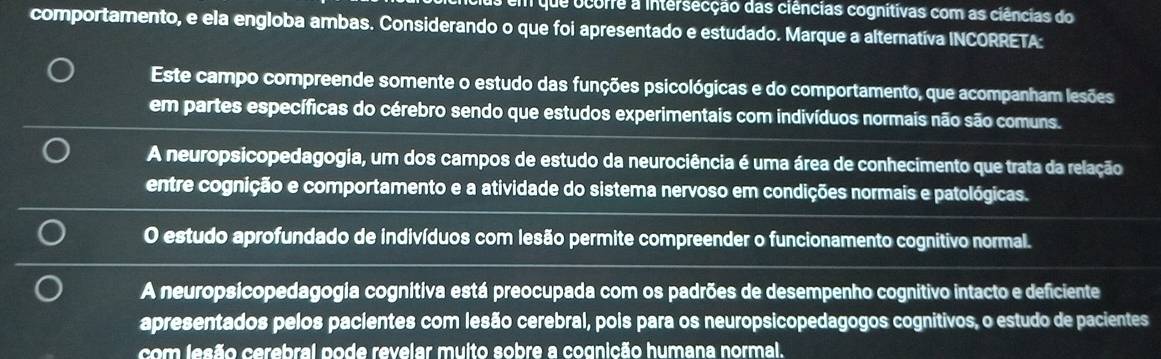 cus em que ocorre a intersecção das ciências cognitivas com as ciências do
comportamento, e ela engloba ambas. Considerando o que foi apresentado e estudado. Marque a alterativa INCORRETA:
Este campo compreende somente o estudo das funções psicológicas e do comportamento, que acompanham lesões
em partes específicas do cérebro sendo que estudos experimentais com indivíduos normais não são comuns.
A neuropsicopedagogia, um dos campos de estudo da neurociência é uma área de conhecimento que trata da relação
entre cognição e comportamento e a atividade do sistema nervoso em condições normais e patológicas.
O estudo aprofundado de indivíduos com lesão permite compreender o funcionamento cognitivo normal.
A neuropsicopedagogia cognitiva está preocupada com os padrões de desempenho cognitivo intacto e deficiente
apresentados pelos pacientes com lesão cerebral, pois para os neuropsicopedagogos cognitivos, o estudo de pacientes
com lesão cerebral pode revelar muito sobre a cognição humana normal.