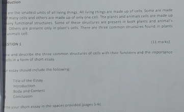 duction 
are the smallest units of all living things. All living things are made up of cells. Some are made 
many cells and others are made up of only one cell. The plants and animals cells are made up 
any functional structures. Some of these structures are present in both plants and animal's 
Others are present only in plant's cells. There are three common structures found in plants 
STION 1 11 marks) 
he and describe the three common structures of cells with their functions and the importance 
form of short essay . 
er essay should include the following 
Title of the Essay 
Intraduction 
Body and Content 
Conclusion 
rite your short essay in the spaces provided (pages 5-6).