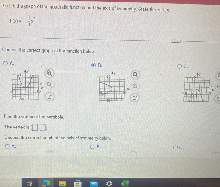Sketch the graph of the quadratic function and the axis of symmetry. State the vertex.
h(x)=- 1/3 x^2
Choose the correct graph of the function below.
A.
a
B.
C.
y
10
x

- 0 10
40
Find the vertex of the parabola.
The vertex is (□ ,□ ). 
Choose the correct graph of the axis of symmetry below.
A.
B.
C.