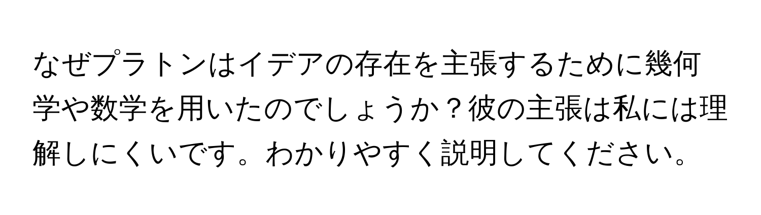 なぜプラトンはイデアの存在を主張するために幾何学や数学を用いたのでしょうか？彼の主張は私には理解しにくいです。わかりやすく説明してください。