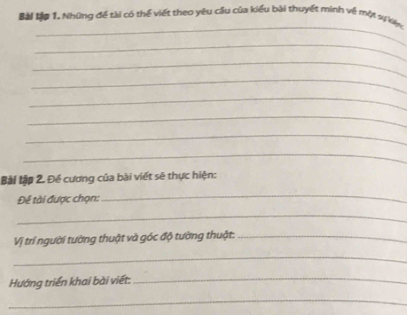 Bài lập 1. Những để tài có thể viết theo yêu cầu của kiểu bài thuyết minh về một xự kiện 
_ 
_ 
_ 
_ 
_ 
_ 
_ 
_ 
Bài lập 2. Đề cương của bài viết sẽ thực hiện: 
Đề tài được chọn: 
_ 
_ 
Vị trí người tường thuật và góc độ tường thuật:_ 
_ 
Hướng triển khai bài viết:_ 
_