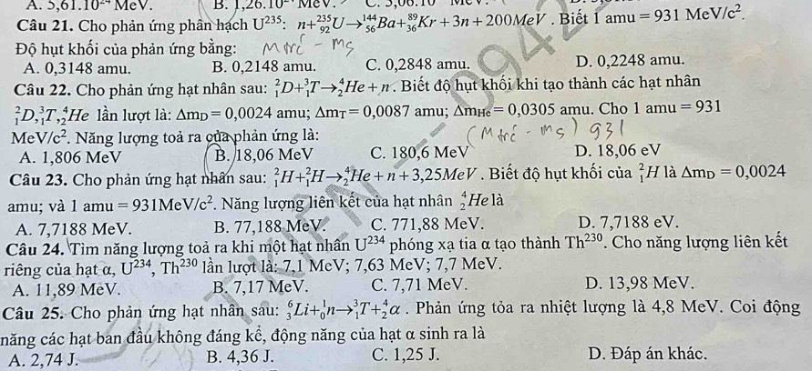 5,61.10^(24)MeV. B. 1,26.10 1v1cv. C. 5,06.10 M
Câu 21. Cho phản ứng phần hạch U^(235):n+_(92)^(235)Uto _(56)^(144)Ba+_(36)^(89)Kr+3n+200MeV. Biết 1amu=931MeV/c^2.
Độ hụt khối của phản ứng bằng:
A. 0,3148 amu. B. 0,2148 amu. C. 0,2848 amu. D. 0,2248 amu.
Câu 22. Cho phản ứng hạt nhân sau: _1^(2D+_1^3Tto _2^4He+n.  Biết độ hụt khối khi tạo thành các hạt nhân
_1^2D,_1^3T,_2^4 He lần lượt là: △ m_D)=0,0024 amu; △ m_T=0,0087 amu; △ m_He=0,0305 amu. Cho 1amu=931
V V/c^2 *. Năng lượng toả ra của phản ứng là:
A. 1,806 MeV B. 18,06 MeV C. 180,6 MeV D. 18,06 eV
Câu 23. Cho phản ứng hạt nhân sau: _1^(2H+_1^2Hto _2^4He+n+3,25MeV Biết độ hụt khối của beginarray)r 2 1endarray H là △ m_D=0,0024
amu; và 1amu=931M V/c^2. Năng lượng liên kết của hạt nhân beginarrayr 4 2endarray He là
A. 7,7188 MeV. B. 77,188 MeV. C. 771,88 MeV. D. 7,7188 eV.
Câu 24. Tìm năng lượng toả ra khi một hạt nhân U^(234) phóng xạ tia α tạo thành Th^(230). Cho năng lượng liên kết
riêng của hạt α, U^(234),Th^(230) lần lượt là: 7,1 MeV; 7,63 MeV; 7,7 MeV.
A. 11,89 MèV. B. 7,17 MeV. C. 7,71 MeV. D. 13,98 MeV.
Câu 25. Cho phản ứng hạt nhân sau: _3^6Li+_0^1nto _1^3T+_2^4alpha. Phản ứng tỏa ra nhiệt lượng là 4,8 MeV. Coi động
căng các hạt ban đầu không đáng kể, động năng của hạt α sinh ra là
A. 2,74 J. B. 4,36 J. C. 1,25 J. D. Đáp án khác.