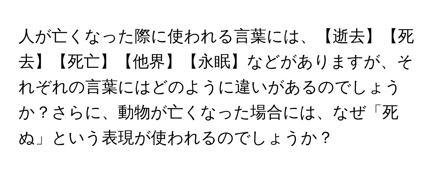 人が亡くなった際に使われる言葉には、【逝去】【死去】【死亡】【他界】【永眠】などがありますが、それぞれの言葉にはどのように違いがあるのでしょうか？さらに、動物が亡くなった場合には、なぜ「死ぬ」という表現が使われるのでしょうか？