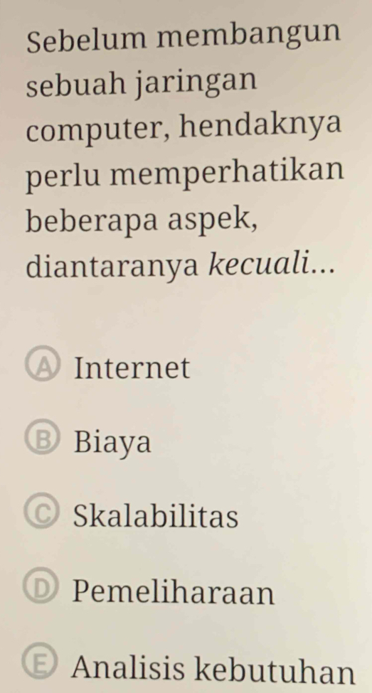 Sebelum membangun
sebuah jaringan
computer, hendaknya
perlu memperhatikan
beberapa aspek,
diantaranya kecuali...
Internet
B Biaya
Skalabilitas
D Pemeliharaan
E) Analisis kebutuhan