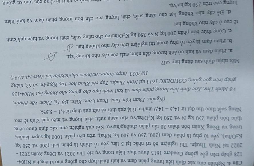 Nghiên cứu xác định liều lượng phân đạm và kali thích hợp cho giống nho không hạt NH04-
128 ghép trên gốc giống Couderc 1613 được thực hiện trong vụ Hè Thu 2021 và Đông Xuân 2021 -
2022 tại Ninh Thuận. Thí nghiệm bố trí nhắc lại 3 lần, yếu tố chính là phân kali (200 và 250 kg
K₂O/ha), yếu tố phụ là phân đạm (200, 250 và 300 kg N/ha), trên nền phân 1000 kg super lân/ha;
trong vụ Đông Xuân bón thêm 20 tấn phân chuồng/ha/vụ. Kết quả nghiên cứu xác định được công
thức bón phân 250 kg N và 250 kg K₂O/ha/vụ cho năng suất, chất lượng và hiệu quả kinh tế cao.
Năng suất thực thu đạt từ 14,5 - 14,9 tấn/ha, ti lệ quả thối và nứt quả thấp từ 4,1 - 5,5%.
(Nguồn: Phan Văn Tiêu, Phan Công Kiên, Đỗ Tỵ, Phạm Văn Phước,
Võ Minh Thư, Xác định liều lượng phân đạm và kali thích hợp cho giống nho không hạt NH04-128
ghép trên gốc giống COUDERC 1613 tại Ninh Thuận, Tạp chí Khoa học Tây Nguyên, số 62, tháng
10/2023. https://tnjos.vn/index.php/tckh/article/view/404/294)
Mỗi nhận định sau đúng hay sai?
a. Phân đạm và kali có ảnh hưởng đến năng suất của cây nho không hạt.
b. Phân đạm là yếu tố phụ trong thí nghiệm trên cây nho không hạt.
c. Công thức bón phân 200 kg N và 250 kg K₂O/ha/vụ cho năng suất, chất lượng và hiệu quả kinh
tế cao ở cây nho không hạt.
d. Để cây nho không hạt cho năng suất, chất lượng cao cần bón lượng phân đạm và kali hàm
lượng cao trên 250 kg/ha/vụ.
*  trường và tỉ lê sống của tôm sú giống