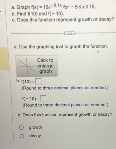 Graph f(x)=10e^(-0.1x) for -5≤ x≤ 15. 
b. Find f(10) and f(-10). 
c. Does this function represent growth or decay? 
a. Use the graphing tool to graph the function. 
Click to 
enlarge 
graph 
b. f(10)=□
(Round to three decimal places as needed.)
f(-10)=□
(Round to three decimal places as needed.) 
c. Does this function represent growth or decay? 
growth 
decay