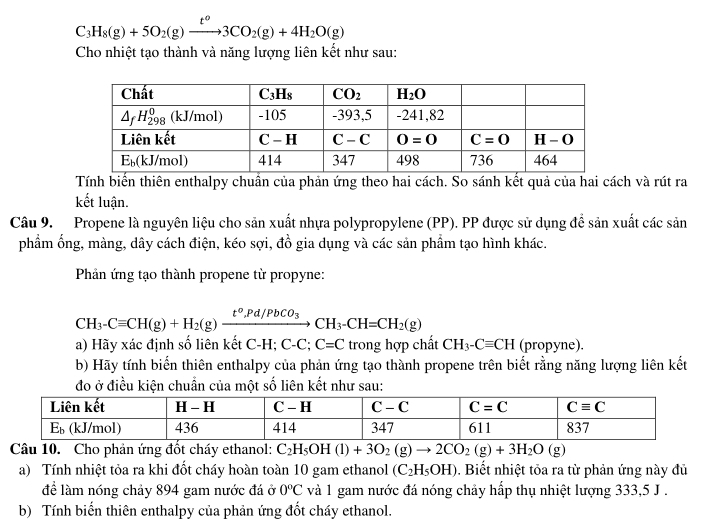 C_3H_8(g)+5O_2(g)xrightarrow t^o3CO_2(g)+4H_2O(g)
Cho nhiệt tạo thành và năng lượng liên kết như sau:
Tính biến thiên enthalpy chuẩn của phản ứng theo hai cách. So sánh kết quả của hai cách và rút ra
kết luận.
Câu 9. Propene là nguyên liệu cho sản xuất nhựa polypropylene (PP). PP được sử dụng để sản xuất các sản
phẩm ống, màng, dây cách điện, kéo sợi, đồ gia dụng và các sản phẩm tạo hình khác.
Phần ứng tạo thành propene từ propyne:
CH_3-Cequiv CH(g)+H_2(g)xrightarrow t°,Pd/PbCO_3CH_3-CH=CH_2(g)
a) Hãy xác định số liên kết C-H; C-C; C=C trong hợp chất CH_3-Cequiv CH (propyne).
b) Hãy tính biến thiên enthalpy của phản ứng tạo thành propene trên biết rằng năng lượng liên kết
đo ở điều kiện chuẩn của một số liên kết như sau:
Câu 10. Cho phản ứng đốt cháy ethanol: C_2H_5OH(l)+3O_2(g)to 2CO_2(g)+3H_2O(g)
a) Tính nhiệt tỏa ra khi đốt cháy hoàn toàn 10 gam ethanol (C_2H_5OH). Biết nhiệt tỏa ra từ phản ứng này đủ
để làm nóng chảy 894 gam nước đá ở 0°C và 1 gam nước đá nóng chảy hấp thụ nhiệt lượng 333,5 J .
b) Tính biến thiên enthalpy của phản ứng đốt cháy ethanol.