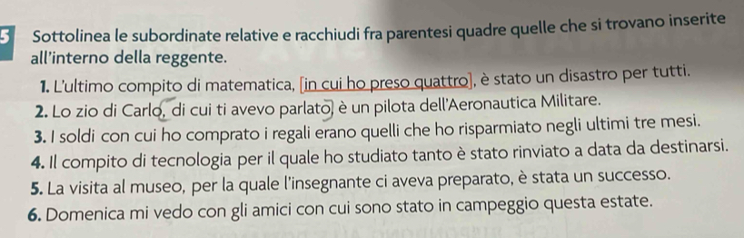 Sottolinea le subordinate relative e racchiudi fra parentesi quadre quelle che si trovano inserite 
all’interno della reggente. 
1. L'ultimo compito di matematica, [in cui ho preso quattro], è stato un disastro per tutti. 
2. Lo zio di Carlo, di cui ti avevo parlato) è un pilota dell'Aeronautica Militare. 
3. I soldi con cui ho comprato i regali erano quelli che ho risparmiato negli ultimi tre mesi. 
4. Il compito di tecnologia per il quale ho studiato tanto è stato rinviato a data da destinarsi. 
5. La visita al museo, per la quale l'insegnante ci aveva preparato, è stata un successo. 
6. Domenica mi vedo con gli amici con cui sono stato in campeggio questa estate.