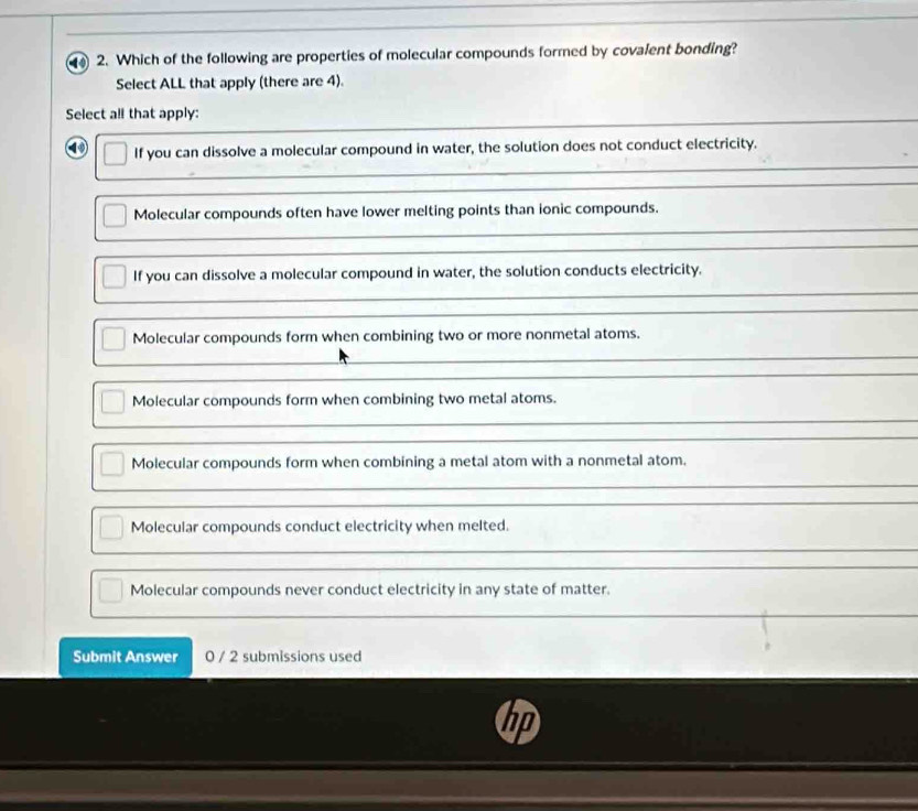 Which of the following are properties of molecular compounds formed by covalent bonding?
Select ALL that apply (there are 4).
Select al! that apply:
① If you can dissolve a molecular compound in water, the solution does not conduct electricity.
Molecular compounds often have lower melting points than ionic compounds.
If you can dissolve a molecular compound in water, the solution conducts electricity.
Molecular compounds form when combining two or more nonmetal atoms.
Molecular compounds form when combining two metal atoms.
Molecular compounds form when combining a metal atom with a nonmetal atom.
Molecular compounds conduct electricity when melted.
Molecular compounds never conduct electricity in any state of matter.
Submit Answer 0 / 2 submissions used