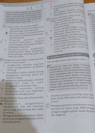 Menjelaskan evolusi dan ben
Semua ini telah mengubah cara saya belajor.
wakis. fuagi teknologi gawai dari =
d Menvajikan statistik pen 
bekerja, beckomunikazi, bahkan beraosiaisdai Tnks her
Baar ini, saya hidak bisa membayangkan hidup
terpisahkan dan kehidupan seharí-han saya dan    nolo  i a a i ari  mas      
30 Kalimat menarik yang sesui  m  ponta
tanna gawal. Gewal telash menjadi bagian tidak Sana men
terus berkembang dangan cepat [_ . .]
bagian rumpang adalsh . 
27) Tujan utama teks tersebut adalah . . . tidak terduga, tetapi menark o kali dalila
a  Member kan informasi tentang sejarah *  Gawai membawa kita ke ara 
dunia teknologi. me
5m
Membust argumen tentang kebutuhan      Gawal menjadi bagian y ang me
perkembangan teknologi gawzi.
kehidupan sehari-hari kita
akan adaptasi terhadap perkembangan ja tanpa ada keistimewaan d  
mempertimbangkan dampak untuk Perkem bangan teknologi gawa
m
c. Mengajak teknologi gawai. pembaca memberikan dampak yang  
pada kehidupan sosial kita. 10
r
kehidupan sehari-hari. perkembangan teknologi gawai dalam d. Gawai telah membawa kit a ke  
d. Mendeskripsikan pengalaman vang sudah diprediksi sebelum 
pribadi penulis dalam menghadapi  ranpa kejutan atau intovasi ? 
menarik.
perkembangan teknologi gawai dari
waktu ke waktu.
B. Kerjakan soal-soal berikut!
28) Penggunaan gaya bahasa yang sesuai teks
rekon tersebut adalah . . . .
a. menggunakan metafora yang kuat Teks berikut untuk soal nomor 1 dan 2 K
teknologi untuk menggambarkan perubahan Pada 20 Juli 1969, misi Apollo 11 berha
mendaratkan manusia pertama di hula
b. menyajikan analisis statistik tentang Astronot Neil Armstrong menjadi orang pertam
waktu ke waktu penggunaan teknologi gawai dari yang menginjakkan kaki di permukaan buia .
diikuti oleh Buzz Aldrin. Mereka menjalanka
penjelasan perkembangan teknologi eksplorasi di buan selama kurang lebih du
gawai dari waktu ke waktu setengah jam. Peristiwa ini menjadi tongga
menggunakan kronologi waktu sejarah dalam eksplorasi luar angkasa da
d. deskripsi mendalam tentang menjadi bukti prestasi teknologi manusia
karakteristik fisik atau lingkungan Sumbar: Attps/lañonturt e6/1E./74. diakses 6 Februari 2014
terkait perkembangan gawai
Paragraf kedua dalam teks rekon tersebut 1. Jelaskan peristiwa penting yang ter
berfungsi untuk . . . pada 20 Juli 1969 dalam teks rekon fakt
di atas!
Memberikan
karakteristik fisik dari teknoloi penggambaran 2.) Mengapa peristiwa mendaratnya manus
gawai yang berkembang dari waktu pertama di bulan pada 1969 diang
ke waktu. sebagai tonggak sejarah dalam eksplo
Menggambarkan perubahan dalam luar angkasa?
preferensi pengguna terhadap merek
teknologi gawai.