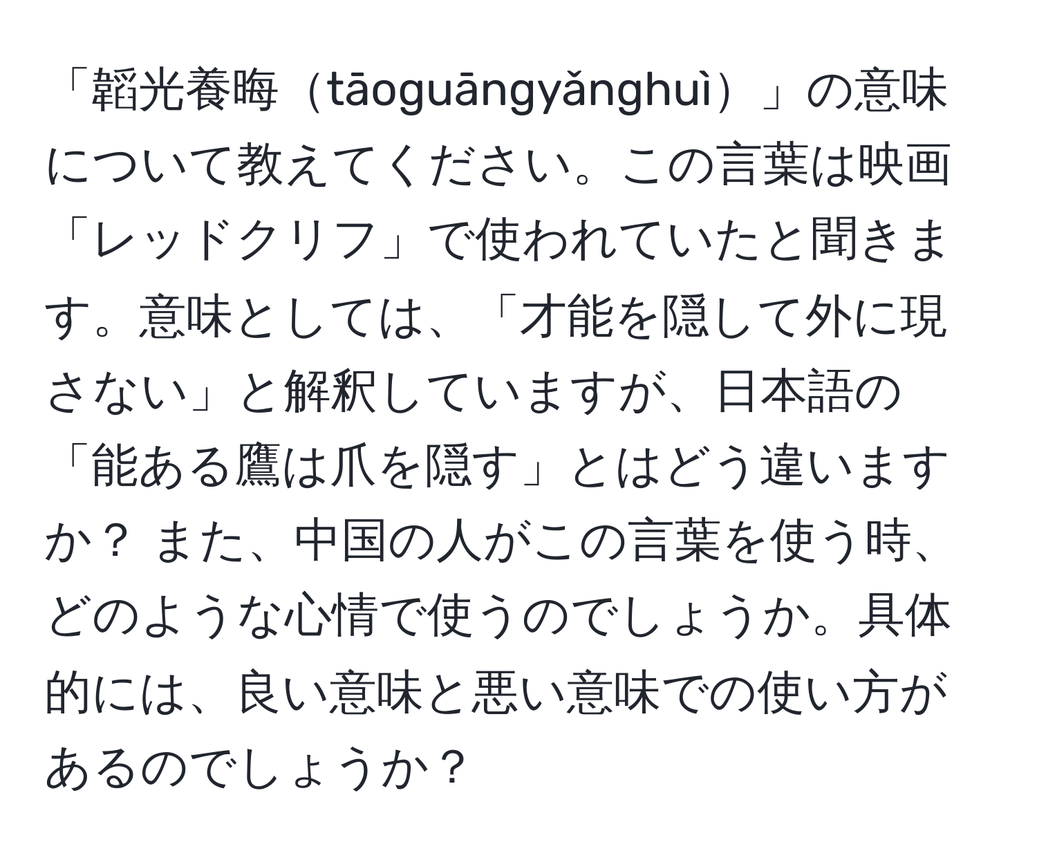 「韜光養晦tāoguāngyǎnghuì」の意味について教えてください。この言葉は映画「レッドクリフ」で使われていたと聞きます。意味としては、「才能を隠して外に現さない」と解釈していますが、日本語の「能ある鷹は爪を隠す」とはどう違いますか？ また、中国の人がこの言葉を使う時、どのような心情で使うのでしょうか。具体的には、良い意味と悪い意味での使い方があるのでしょうか？