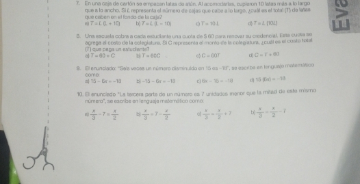 En una caja de cartón se empacan latas de atún. Al acomodarias, cupleron 10 laas más a lo largo a
que caben en el fondo de la caja que a lo ancho. Si L representa el número de cajas que cabe a lo largo, ¿cuál es el total (7) de latas
8) T=L(L+10) b) T=L(L-10) c T=10L T=L(10L)
6. Una escuela cobrá a cada estudiante una cuota de 5 60 para ranovar su credencial. Esta cuota se
(T) que paga un estud ante? agrega al costo de la colegiatura. Si C representa el mento de la colagiatura, ¿cuál es el costo total
u T=60+C b T=60C C=60T C=T+60
9. El enunclado: ''Sels veces un número disminuido en 15 sqrt(1)T -18° ' e escriba en langueje mMermáico
comα
n] 15-6x=-18 b -15-6x=-10 c] 6x-15=-10 d] 15(6a)=-18
10. El enunciado "La tercera parte de un número es 7 unidades meror que la milad de este mismo
número'', se escribe en lenguaje matemático como:
 x/3 -7= x/2   x/3 =7- x/2  c)  x/3 = x/2 +7 b)  x/3 = x/2 -7