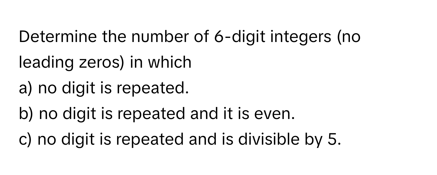 Determine the number of 6-digit integers (no leading zeros) in which 
a) no digit is repeated.
b) no digit is repeated and it is even.
c) no digit is repeated and is divisible by 5.