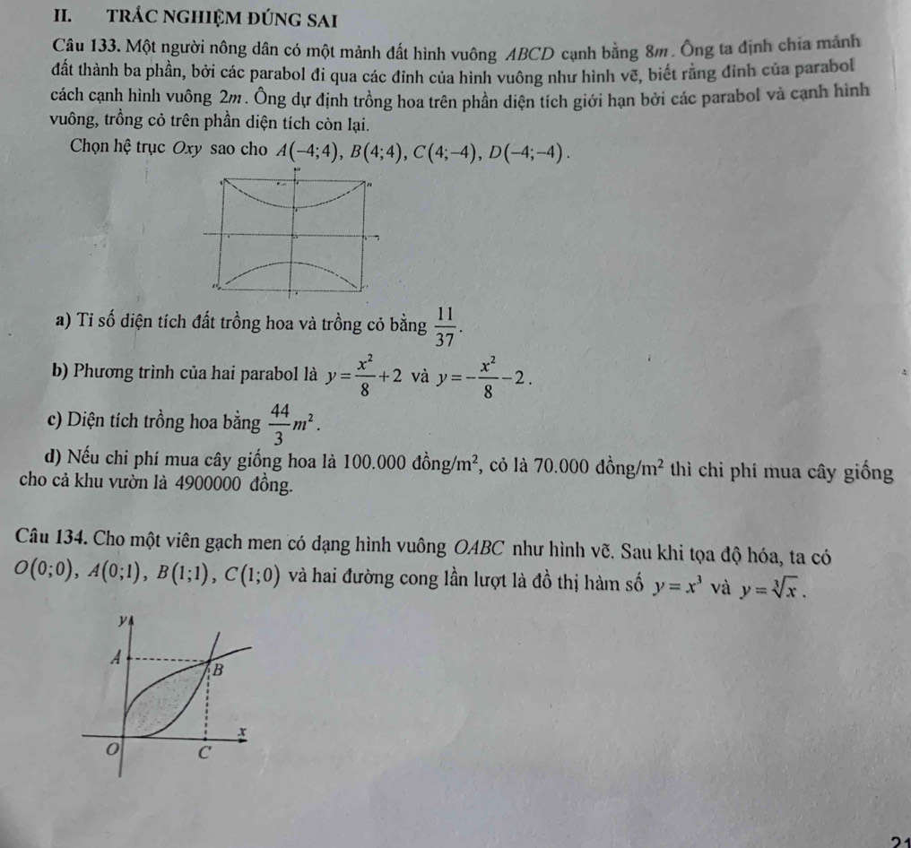 TRÁC NGHIỆM ĐÚNG SAI
Câu 133. Một người nông dân có một mảnh đất hình vuông ABCD cạnh bằng 8m. Ông ta định chia mảnh
đất thành ba phần, bởi các parabol đi qua các đỉnh của hình vuông như hình vẽ, biết rằng đỉnh của parabol
cách cạnh hình vuông 2m. Ông dự định trồng hoa trên phần diện tích giới hạn bởi các parabol và cạnh hình
vuông, trồng cỏ trên phần diện tích còn lại.
Chọn hệ trục Oxy sao cho A(-4;4), B(4;4), C(4;-4), D(-4;-4). 
a) Tỉ số diện tích đất trồng hoa và trồng cỏ bằng  11/37 . 
b) Phương trình của hai parabol là y= x^2/8 +2 và y=- x^2/8 -2. 
c) Diện tích trồng hoa bằng  44/3 m^2. 
d) Nếu chi phí mua cây giống hoa là 1 00.000dhat ong/m^2 , cỏ là 70.000dong/m^2 thì chi phí mua cây giống
cho cả khu vườn là 4900000 đồng.
Câu 134. Cho một viên gạch men có dạng hình vuông OABC như hình vẽ. Sau khi tọa độ hóa, ta có
O(0;0), A(0;1), B(1;1), C(1;0) và hai đường cong lần lượt là đồ thị hàm số y=x^3 và y=sqrt[3](x).
4
A
B
x
0 C
2