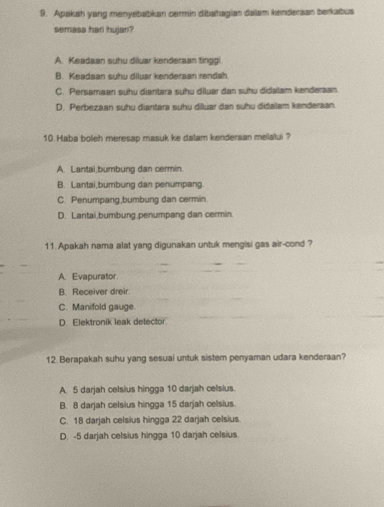 Apakah yang menyebabkan cormin dibahagian dalam kenderaan berkabus
semasa har hujan?
A. Keadaan suhu diluar kenderaan tinggi
B. Keadaan suhu diluar kenderaan rendah
C. Persamaan suhu diantara suhu diluar dan suhu didalam kenderaan.
D. Perbezaan suhu diantara suhu diluar dan suhu didalam kenderaan.
10. Haba boleh meresap masuk ke dalam kenderaan melalui ?
A. Lantai,bumbung dan cermin.
B. Lantai,bumbung dan penumpang.
C. Penumpang,bumbung dan cermin.
D. Lantai,bumbung,penumpang dan cermin.
11. Apakah nama alat yang digunakan untuk mengisi gas air-cond ?
A. Evapurator.
B. Receiver dreir.
C. Manifold gauge
D. Elektronik leak detector.
12. Berapakah suhu yang sesual untuk sistem penyaman udara kenderaan?
A. 5 darjah celsius hingga 10 darjah celsius.
B. 8 darjah celsius hingga 15 darjah celsius.
C. 18 darjah celsius hingga 22 darjah celsius.
D. -5 darjah celsius hingga 10 darjah celsius.