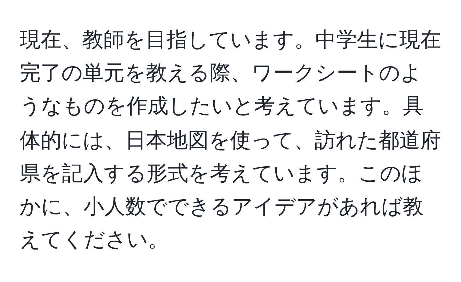 現在、教師を目指しています。中学生に現在完了の単元を教える際、ワークシートのようなものを作成したいと考えています。具体的には、日本地図を使って、訪れた都道府県を記入する形式を考えています。このほかに、小人数でできるアイデアがあれば教えてください。