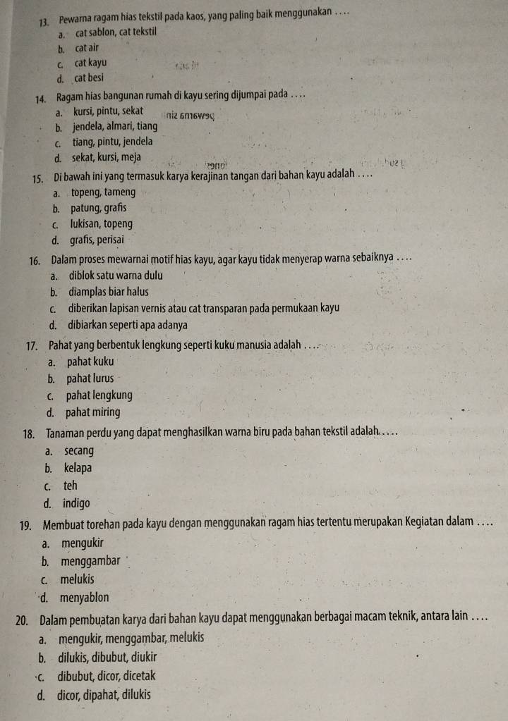 Pewarna ragam hias tekstil pada kaos, yang paling baik menggunakan . . ..
a. cat sablon, cat tekstil
b. cat air
c. cat kayu cás in
d. cat besi
14. Ragam hias bangunan rumah di kayu sering dijumpai pada . . . .
a. kursi, pintu, sekat η2 6m6W9ç
b. jendela, almari, tiang
c. tiang, pintu, jendela
d. sekat, kursi, meja ' 29010'
15. Di bawah ini yang termasuk karya kerajinan tangan dari bahan kayu adalah  . . .
a. topeng, tameng
b. patung, grafs
c. lukisan, topeng
d. grafis, perisai
16. Dalam proses mewarnai motif hias kayu, agar kayu tidak menyerap warna sebaiknya . . . .
a. diblok satu warna dulu
b. diamplas biar halus
c. diberikan lapisan vernis atau cat transparan pada permukaan kayu
d. dibiarkan seperti apa adanya
17. Pahat yang berbentuk lengkung seperti kuku manusia adalah . . . .
a. pahat kuku
b. pahat lurus
c. pahat lengkung
d. pahat miring
18. Tanaman perdu yang dapat menghasilkan warna biru pada bahan tekstil adalah. . . . .
a. secang
b. kelapa
c. teh
d. indigo
19. Membuat torehan pada kayu dengan menggunakan ragam hias tertentu merupakan Kegiatan dalam . . . .
a. mengukir
b. menggambar
c. melukis
d. menyablon
20. Dalam pembuatan karya dari bahan kayu dapat menggunakan berbagai macam teknik, antara lain . . . .
a. mengukir, menggambar, melukis
b. dilukis, dibubut, diukir
c. dibubut, dicor, dicetak
d. dicor, dipahat, dilukis