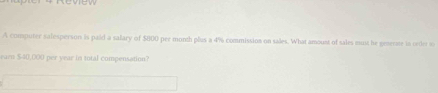 A computer salesperson is paid a salary of $800 per month plus a 4% commission on sales. What amoust of sales mut he geserae is order t 
earn $40,000 per year in total compensation?