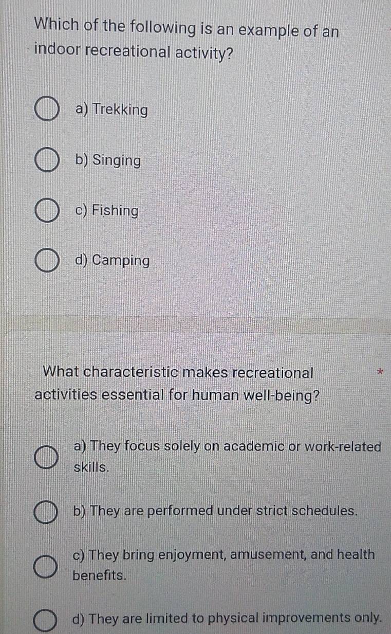 Which of the following is an example of an
indoor recreational activity?
a) Trekking
b) Singing
c) Fishing
d) Camping
What characteristic makes recreational *
activities essential for human well-being?
a) They focus solely on academic or work-related
skills.
b) They are performed under strict schedules.
c) They bring enjoyment, amusement, and health
benefits.
d) They are limited to physical improvements only.