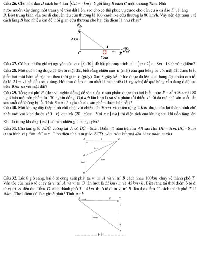 Cho hòn đảo D cách bờ 4 km (CD=4km). Ngôi làng B cách C một khoảng 7km. Nhà
nước muốn xây dựng một trạm y tế trên đất liền, sao cho có thể phục vụ được cho dân cư ở cả đảo D và làng
B. Biết trung bình vận tốc di chuyển tàu cứu thương là 100 km/h, xe cứu thương là 80 km/h. Vậy nên đặt trạm y tế
cách làng B bao nhiêu km để thời gian cứu thương cho hai địa điểm là như nhau?
Câu 27. Có bao nhiêu giá trị nguyên của m∈ [0;30] để bất phương trình x^2-(m+2)x+8m+1≤ 0 vô nghiệm?
Câu 28. Một quả bóng được đá lên từ mặt đất, biết rằng chiều cao y (mét) của quả bóng so với mặt đất được biểu
diễn bởi một hàm số bậc hai theo thời gian # (giây). Sau 3 giây kể từ lúc được đá lên, quả bóng đạt chiều cao tối
đa là 21m và bắt đầu rợi xuồng. Hỏi thời điểm t lớn nhất là bao nhiêu (t nguyên) đề quả bóng vẫn đang ở độ cao
trên 10m so với mặt đất?
Câu 29. Tổng chi phí P (đơn vị: nghìn đồng) đề sản xuất x sản phẩm được cho bởi biểu thức P=x^2+30x+3300; giá bán một sản phầm là 170 nghĩn đồng. Gọi a;b lần lượt là số sản phầm tối thiều và tối đa mà nhà sản xuất cần
sản xuất để không bị lỗ. Tính S=a+b (giả sử các sản phầm được bán hết)?
Câu 30. Một khung dây thép hình chữ nhật với chiều dài 30cm và chiều rộng 20cm được uốn lại thành hình chữ
nhật mới với kích thước (30-x) cm và (20+x)cm. Với x∈ (a;b) thì diện tích của khung sau khi uốn tăng lên.
Khi đó trong khoảng (a;b) có bao nhiêu giá trị nguyên?
Câu 31. Cho tam giác ABC vuông tại A có BC=6cm. Điểm D nằm trên tia AB sao cho DB=3cm,DC=8cm
(xem hình vẽ). Đặt AC=x. Tính diện tích tam giác BCD (làm tròn kết quả đến hàng phần mười).
Câu 32. Lúc 8 giờ sáng, hai ô tô cùng xuất phát tại vị trí A và vị trí B cách nhau 100km chạy về thành phố T.
Vận tốc của hai ô tô chạy từ vị trí A và vị trí B lân lượt là 55km /h và 45km / h. Biết rằng tại thời điểm ô tô đi
từ vị trí A đến địa điểm D cách thành phố T 14km thì ô tô đi từ vị trí B đến địa điểm C cách thành phố T là
6km . Thời điểm đó là a giờ b phút? Tính a+b
