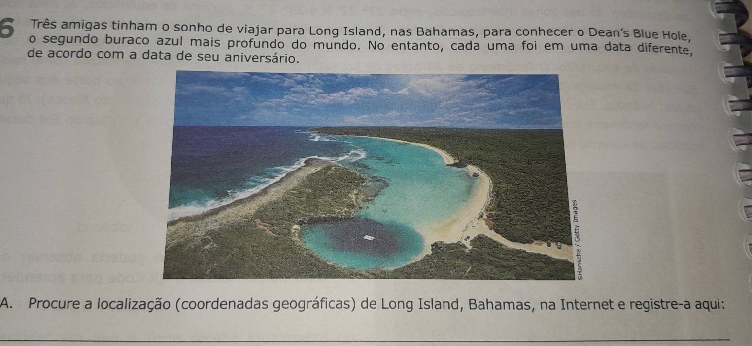 êTrês amigas tinham o sonho de viajar para Long Island, nas Bahamas, para conhecer o Dean’s Blue Hole, 
o segundo buraco azul mais profundo do mundo. No entanto, cada uma foi em uma data diferente, 
de acordo com a data de seu aniversário. 
A. Procure a localização (coordenadas geográficas) de Long Island, Bahamas, na Internet e registre-a aqui: