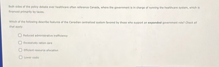 Both sides of the policy debate over healthcare often reference Canada, where the government is in charge of running the healthcare system, which is
financed primarily by taxes.
Which of the following describe features of the Canadian centralized system favored by those who support an expanded government role? Check all
that apply.
Reduced administrative inefficiency
Excessively ration care
Efficient resource allocation
Lower costs