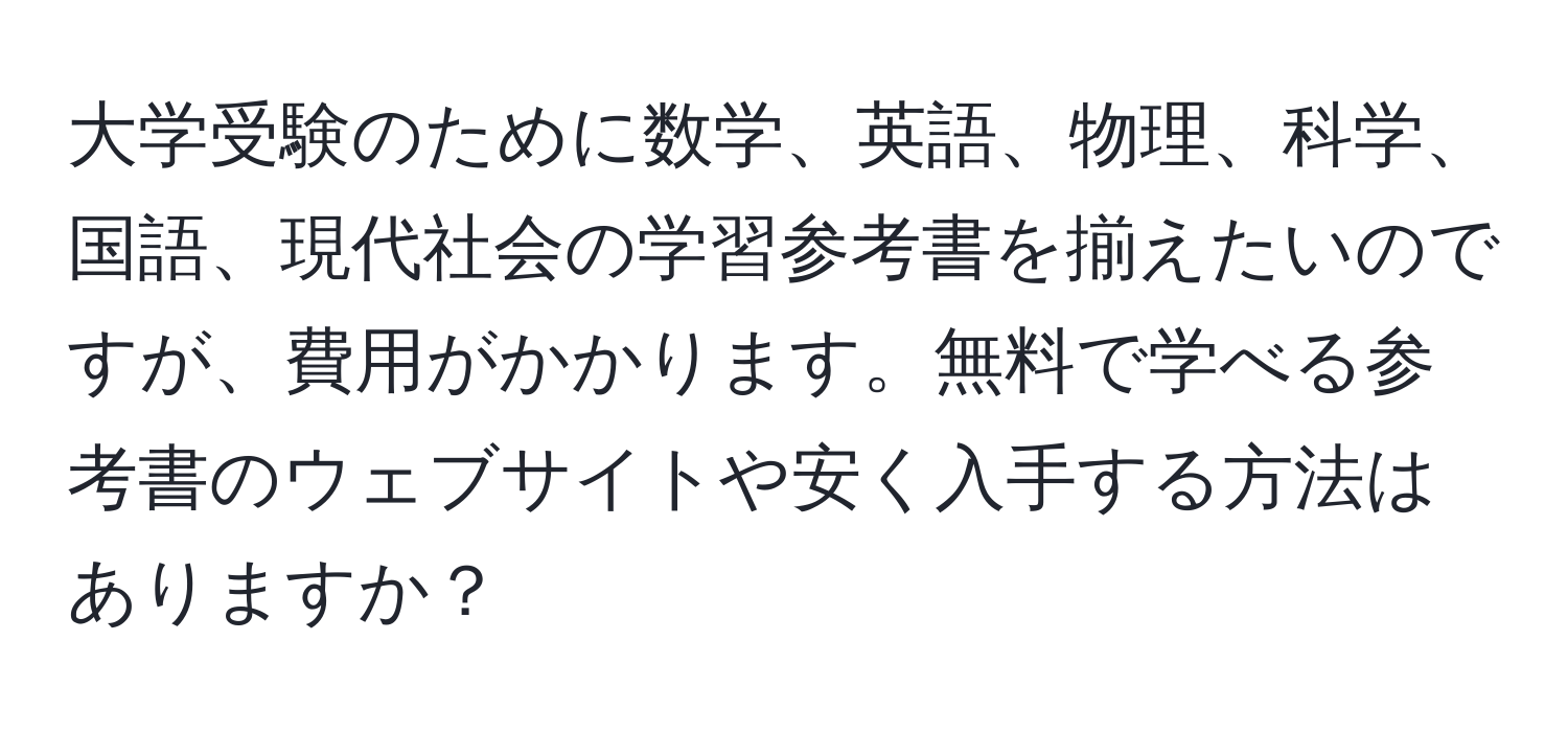 大学受験のために数学、英語、物理、科学、国語、現代社会の学習参考書を揃えたいのですが、費用がかかります。無料で学べる参考書のウェブサイトや安く入手する方法はありますか？