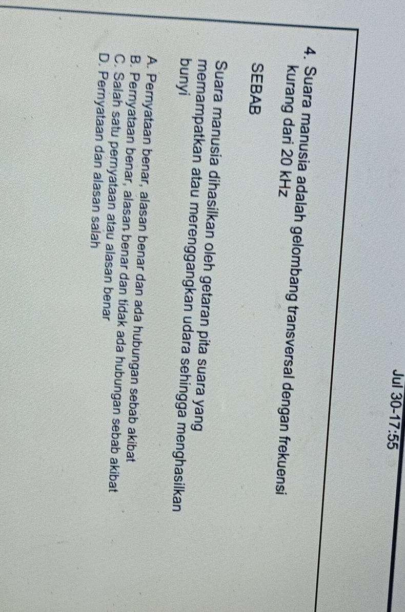 Jul 30- 17:55 
4. Suara manusia adalah gelombang transversal dengan frekuensi
kurang dari 20 kHz
SEBAB
Suara manusia dihasilkan oleh getaran pita suara yang
memampatkan atau merenggangkan udara sehingga menghasilkan
bunyi
A. Pernyataan benar, alasan benar dan ada hubungan sebab akibat
B. Pernyataan benar, alasan benar dan tidak ada hubungan sebab akibat
C. Salah satu pernyataan atau alasan benar
D. Pernyataan dan alasan salah