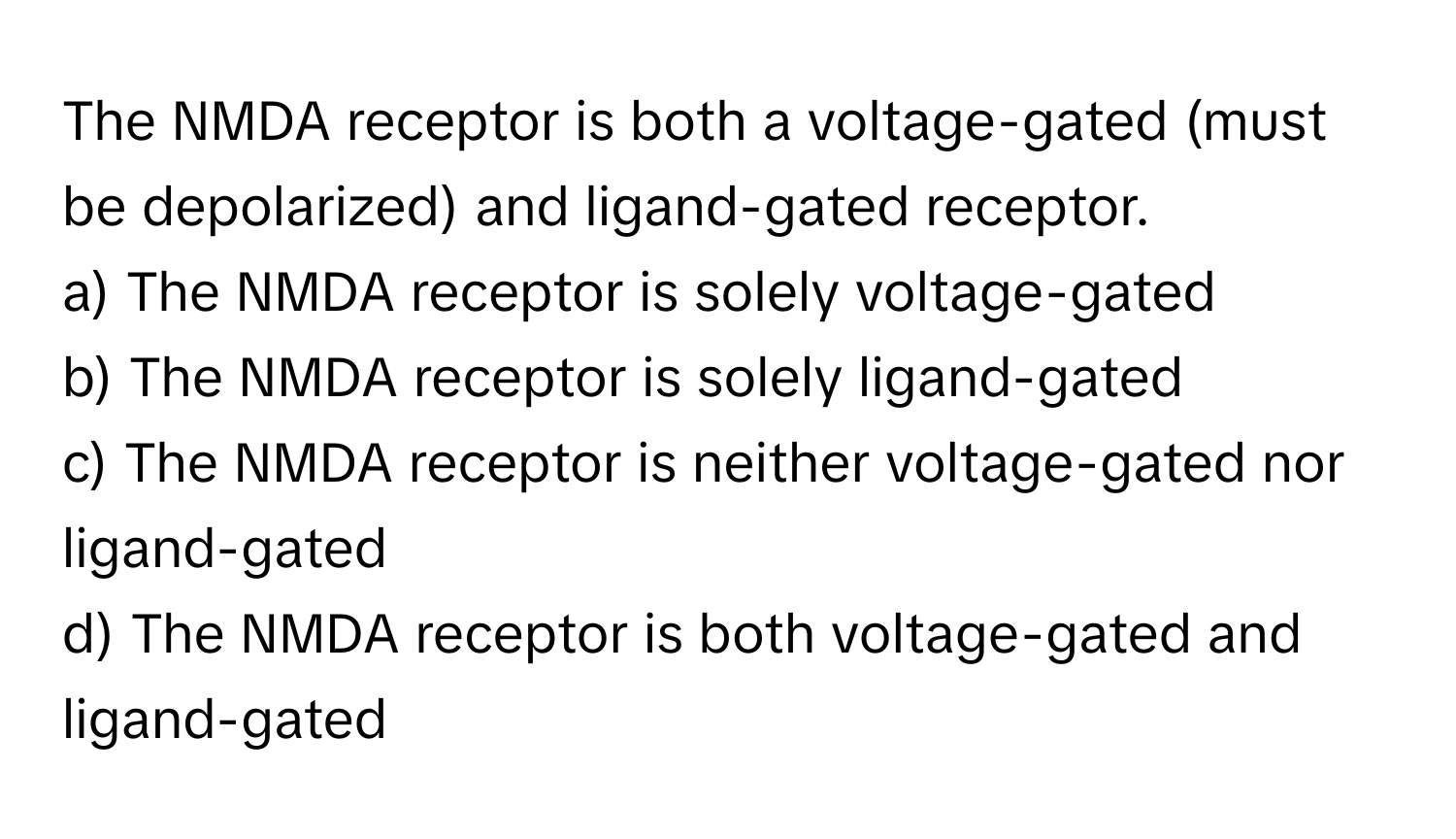 The NMDA receptor is both a voltage-gated (must be depolarized) and ligand-gated receptor. 
a) The NMDA receptor is solely voltage-gated 
b) The NMDA receptor is solely ligand-gated 
c) The NMDA receptor is neither voltage-gated nor ligand-gated 
d) The NMDA receptor is both voltage-gated and ligand-gated