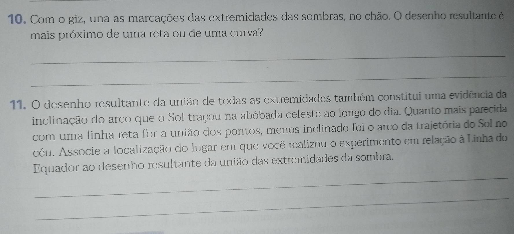 Com o giz, una as marcações das extremidades das sombras, no chão. O desenho resultante é 
mais próximo de uma reta ou de uma curva? 
_ 
_ 
11. O desenho resultante da união de todas as extremidades também constitui uma evidência da 
inclinação do arco que o Sol traçou na abóbada celeste ao longo do dia. Quanto mais parecida 
com uma linha reta for a união dos pontos, menos inclinado foi o arco da trajetória do Sol no 
céu. Associe a localização do lugar em que você realizou o experimento em relação à Linha do 
_ 
Equador ao desenho resultante da união das extremidades da sombra. 
_