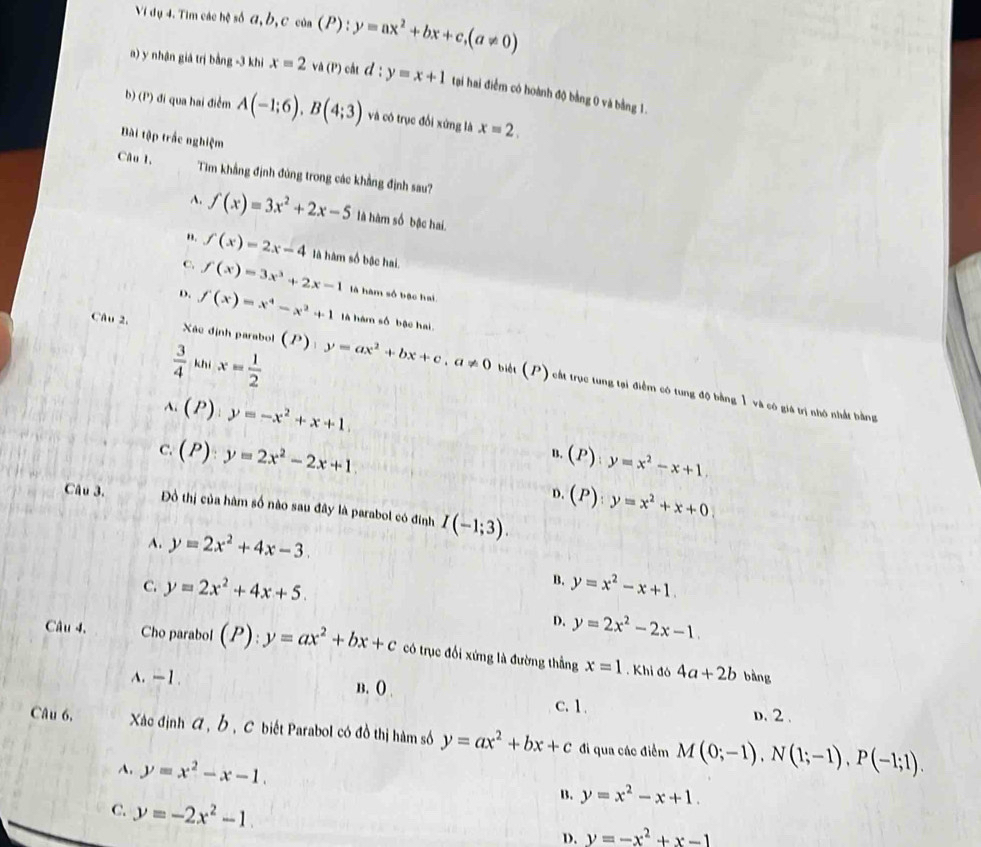 Vị dụ 4. Tìm các hệ số α, b,c của (P) : y=ax^2+bx+c,(a!= 0)
a) y nhận giá trị bằng -3 khi x=2 và (P) cắt d:y=x+1 tại hai điểm có hoành độ bằng 0 và bằng 1.
b) (P) đi qua hai điểm A(-1;6),B(4;3) và cô trục đổi xứng là x=2.
Bài tập trắc nghiệm
Câu 1, Tim khẳng định đúng trong các khẳng định sau?
A. f(x)=3x^2+2x-5 là hàm số bậc hai.
". f(x)=2x-4 là hàm số bậc hai.
C. f(x)=3x^3+2x-1 là hàm số bậc hai
D. f(x)=x^4-x^2+1 à hàm số bậc hai.
 3/4  khí x= 1/2 
biét (P)
CAu 2.  Xác định parabol (P):y=ax^2+bx+c,a!= 0 cất trục tung tại điểm có tung độ bằng 1 và có giá trị nhớ nhất bằng
A. (P) y=-x^2+x+1.
C. (P):y=2x^2-2x+1
B. (P):y=x^2-x+1.
D. (P):y=x^2+x+0
Câu 3. Đồ thị của hàm số nào sau đây là parabol có đinh I(-1;3).
A. y=2x^2+4x-3.
B.
C. y=2x^2+4x+5. y=x^2-x+1.
D. y=2x^2-2x-1
Câu 4. Cho parabol (P):y=ax^2+bx+c có trục đổi xứng là đường thẳng x=1. Khi đó 4a+2b
bàng
A. —1 . B. () c.1. D. 2 .
Câu 6. Xác định A , Ở , C biết Parabol có đồ thị hàm số y=ax^2+bx+c đi qua các điểm M(0;-1),N(1;-1),P(-1;1).
A. y=x^2-x-1.
B. y=x^2-x+1.
C. y=-2x^2-1. D. y=-x^2+x-1