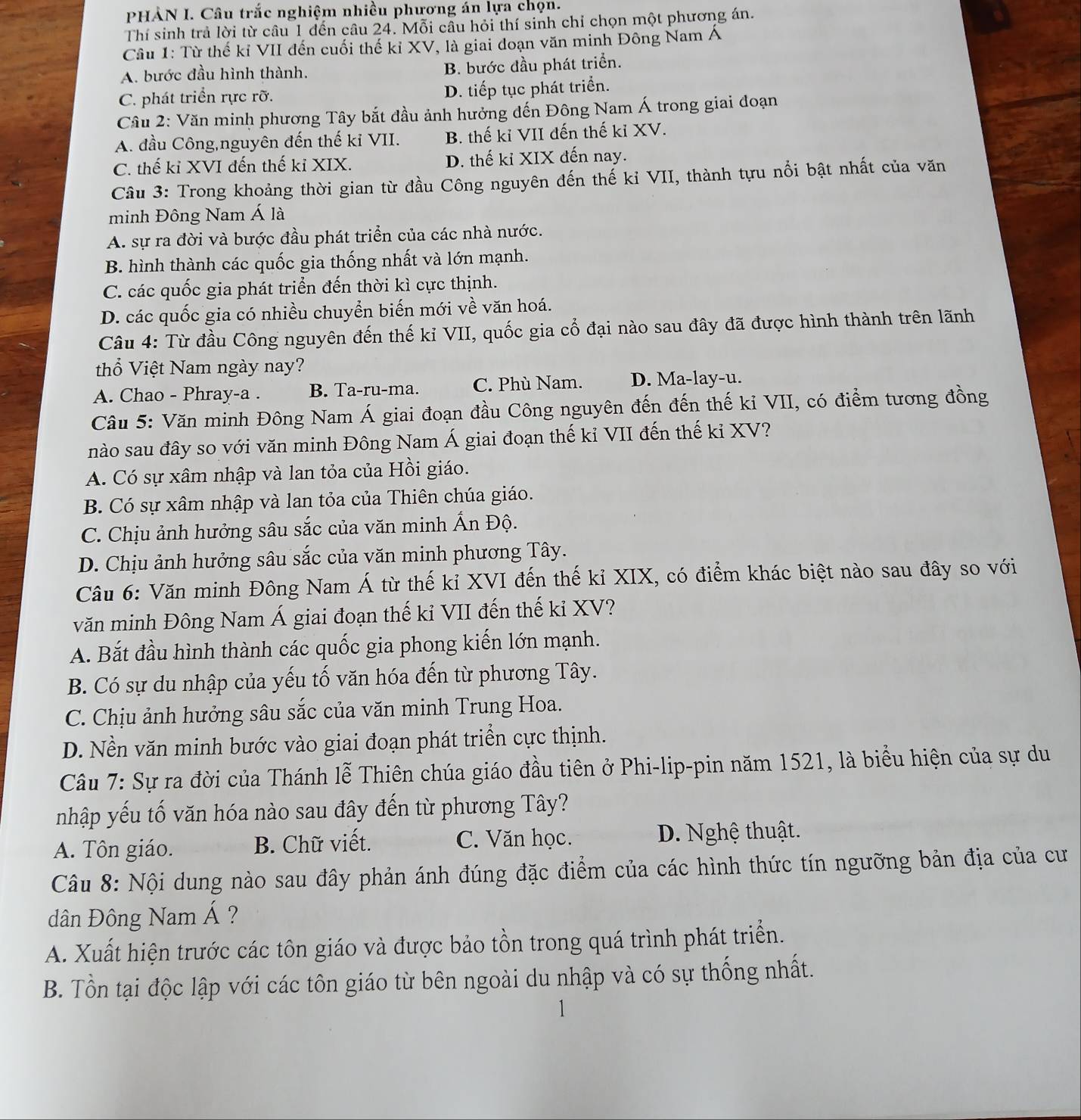 PHÀN I. Câu trắc nghiệm nhiều phương án lựa chọn.
Thí sinh trả lời từ câu 1 đến câu 24. Mỗi câu hỏi thí sinh chỉ chọn một phương án.
Câu 1: Từ thế kỉ VII đến cuối thế kỉ XV, là giai đoạn văn minh Đông Nam Á
A. bước đầu hình thành. B. bước đầu phát triển.
C. phát triển rực rỡ. D. tiếp tục phát triển.
Câu 2: Văn minh phương Tây bắt đầu ảnh hưởng đến Đông Nam Á trong giai đoạn
A. đầu Công,nguyên đến thế ki VII. B. thế kỉ VII đến thế kỉ XV.
C. thế kỉ XVI đến thế kỉ XIX. D. thế kỉ XIX đến nay.
Câu 3: Trong khoảng thời gian từ đầu Công nguyên đến thế kỉ VII, thành tựu nổi bật nhất của văn
minh Đông Nam Á là
A. sự ra đời và bước đầu phát triển của các nhà nước.
B. hình thành các quốc gia thống nhất và lớn mạnh.
C. các quốc gia phát triển đến thời kì cực thịnh.
D. các quốc gia có nhiều chuyển biến mới về văn hoá.
Câu 4: Từ đầu Công nguyên đến thế kỉ VII, quốc gia cổ đại nào sau đây đã được hình thành trên lãnh
thổ Việt Nam ngày nay?
A. Chao - Phray-a . B. Ta-ru-ma. C. Phù Nam. D. Ma-lay-u.
Câu 5: Văn minh Đông Nam Á giai đoạn đầu Công nguyên đến đến thế kỉ VII, có điểm tương đồng
nào sau đây so với văn minh Đông Nam Á giai đoạn thế kỉ VII đến thế kỉ XV?
A. Có sự xâm nhập và lan tỏa của Hồi giáo.
B. Có sự xâm nhập và lan tỏa của Thiên chúa giáo.
C. Chịu ảnh hưởng sâu sắc của văn minh Ấn Độ.
D. Chịu ảnh hưởng sâu sắc của văn minh phương Tây.
Câu 6: Văn minh Đông Nam Á từ thế kỉ XVI đến thế kỉ XIX, có điểm khác biệt nào sau đây so với
văn minh Đông Nam Á giai đoạn thế kỉ VII đến thế ki XV?
A. Bắt đầu hình thành các quốc gia phong kiến lớn mạnh.
B. Có sự du nhập của yếu tố văn hóa đến từ phương Tây.
C. Chịu ảnh hưởng sâu sắc của văn minh Trung Hoa.
D. Nền văn minh bước vào giai đoạn phát triển cực thịnh.
Câu 7: Sự ra đời của Thánh lễ Thiên chúa giáo đầu tiên ở Phi-lip-pin năm 1521, là biểu hiện của sự du
nhập yếu tố văn hóa nào sau đây đến từ phương Tây?
A. Tôn giáo. B. Chữ viết. C. Văn học. D. Nghệ thuật.
Câu 8: Nội dung nào sau đây phản ánh đúng đặc điểm của các hình thức tín ngưỡng bản địa của cư
dân Đông Nam Á ?
A. Xuất hiện trước các tôn giáo và được bảo tồn trong quá trình phát triển.
B. Tồn tại độc lập với các tôn giáo từ bên ngoài du nhập và có sự thống nhất.
1