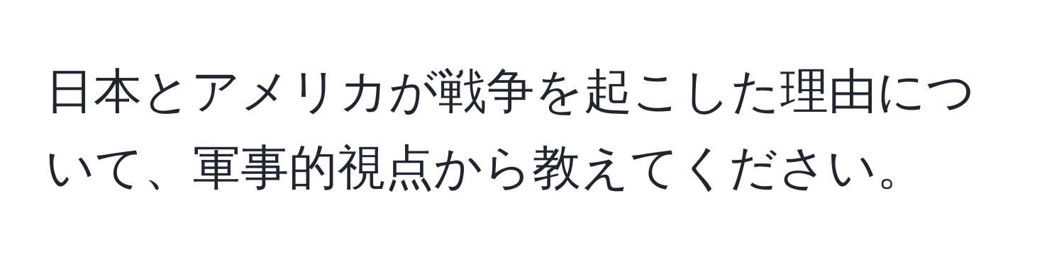 日本とアメリカが戦争を起こした理由について、軍事的視点から教えてください。