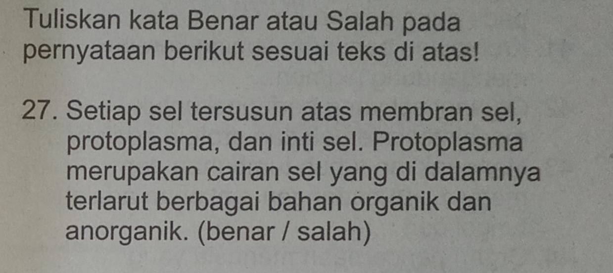 Tuliskan kata Benar atau Salah pada 
pernyataan berikut sesuai teks di atas! 
27. Setiap sel tersusun atas membran sel, 
protoplasma, dan inti sel. Protoplasma 
merupakan cairan sel yang di dalamnya 
terlarut berbagai bahan organik dan 
anorganik. (benar / salah)