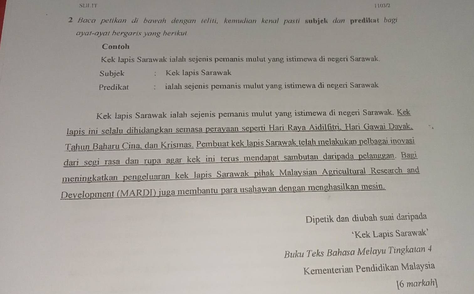 SULIT 1103/2 
2 Baca petikan di bawah dengan teliti, kemudian kenal pasti subjek dan predikst bagi 
ayat-ayat hergaris yang herikut 
Contoh 
Kek lapis Sarawak ialah sejenis pemanis mulut yang istimewa di negeri Sarawak. 
Subjek : Kek lapis Sarawak 
Predikat ialah sejenis pemanis mulut yang istimewa di negeri Sarawak 
Kek lapis Sarawak ialah sejenis pemanis mulut yang istimewa di negeri Sarawak. Kek 
lapis ini selalu dihidangkan semasa perayaan seperti Hari Raya Aidilfitri, Hari Gawai Dayak, 
Tahun Baharu Cina, dan Krismas. Pembuat kek lapis Sarawak telah melakukan pelbagai inovasi 
dari segi rasa dan rupa agar kek ini terus mendapat sambutan daripada pelanggan. Bagi 
meningkatkan pengeluaran kek lapis Sarawak pihak Malaysian Agricultural Research and 
Development (MARDI) juga membantu para usahawan dengan menghasilkan mesin. 
Dipetik dan diubah suai daripada 
‘Kek Lapis Sarawak’ 
Buku Teks Bahasa Melayu Tingkatan 4 
Kementerian Pendidikan Malaysia 
[6 markah]