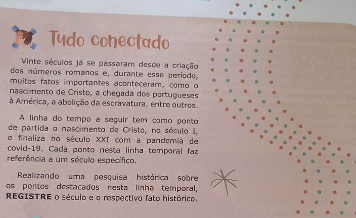 Tudo conectado 
Vinte séculos já se passaram desde a criação 
dos números romanos e, durante esse período, 
muitos fatos importantes aconteceram, como o 
nascimento de Cristo, a chegada dos portugueses 
à América, a abolição da escravatura, entre outros. 
A linha do tempo a seguir tem como ponto 
de partida o nascimento de Cristo, no século I, 
e finaliza no século XXI com a pandemia de 
covid-19. Cada ponto nesta linha temporal faz 
referência a um século específico. 
Realizando uma pesquisa histórica sobre 
os pontos destacados nesta linha temporal, 
REGISTRE o século e o respectivo fato histórico.