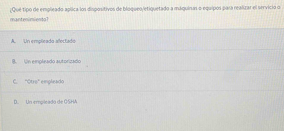 ¿Qué tipo de empleado aplica los dispositivos de bloqueo/etiquetado a máquinas o equipos para realizar el servício o
mantenìmiento?
A. Un empleado afectado
B. Un empleado autorizado
C. "Otro" empleado
D. Un empleado de OSHA