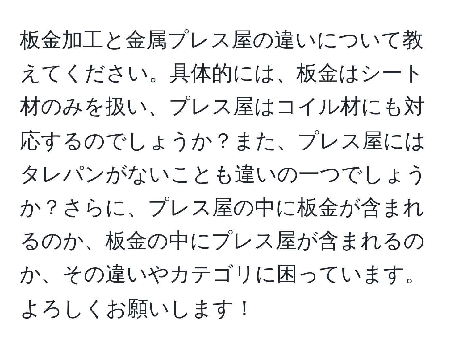 板金加工と金属プレス屋の違いについて教えてください。具体的には、板金はシート材のみを扱い、プレス屋はコイル材にも対応するのでしょうか？また、プレス屋にはタレパンがないことも違いの一つでしょうか？さらに、プレス屋の中に板金が含まれるのか、板金の中にプレス屋が含まれるのか、その違いやカテゴリに困っています。よろしくお願いします！