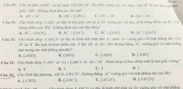 Câu 30; Cho tử diện OABC có ba cạnh OA, OB, OC đôi một vuông góc với nhau. Gọi H là trực tâm của tam
giác ABC. Khẳng định nào sau đây sai?
A. AB⊥ OC. B. OH⊥ (ABC). C. OH⊥ BC. D. OH⊥ OA. 
Câu 31: Cho hình chóp S. ABC có đây là tam giác cân tại A, SA vuông góc với đảy, M là trung điểm của BC, J là
trung điểm của BM. Khẳng định nào sau đây đúng?
A. BC⊥ (SAM). B. BC⊥ (SAC). C. BC⊥ (SAB). D. BC⊥ (SAJ). 
Cầu 32: Cho hình chóp S. ABCD có đáy là hình chữ nhật tan O , cạnh SA vuông góc với mặt phẳng đảy. Gọi
H và K lần lượt là hình chiếu của A lên SB và SD. Hỏi đường thẳng SC vuông gốc với mặt phẳng
nào trong các mặt phẳng sau đây?
A. (AHD) B. (SBD) C. (AKB) D. (AHK)
Câu 33: Cho hình chóp S. ABC có SA⊥ (ABC) và AB⊥ BC. Hình chóp có bao nhiêu mặt là tam giác vuông?
A. 4. B. 3. C. 2. D. 1.
Câu 34: Cho hình lập phương ABCD.A'B'C'D'. Đường thẳng AC° vuông góc với mặt phẳng nào sau đây?
A. (A'BD). B. (A'DC'). C. (A'CD'). D. (A'B'CD). 
hinh chón S 4BGD, có đáy là hình chữ nhật và S4 xuộng góc với mặt phẳng