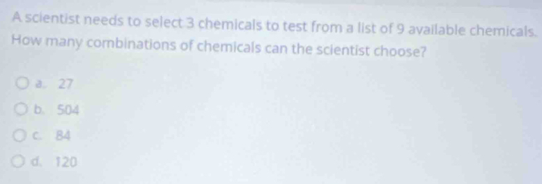 A scientist needs to select 3 chemicals to test from a list of 9 available chemicals.
How many combinations of chemicals can the scientist choose?
a 27
b. 504
c. B4
d. 120