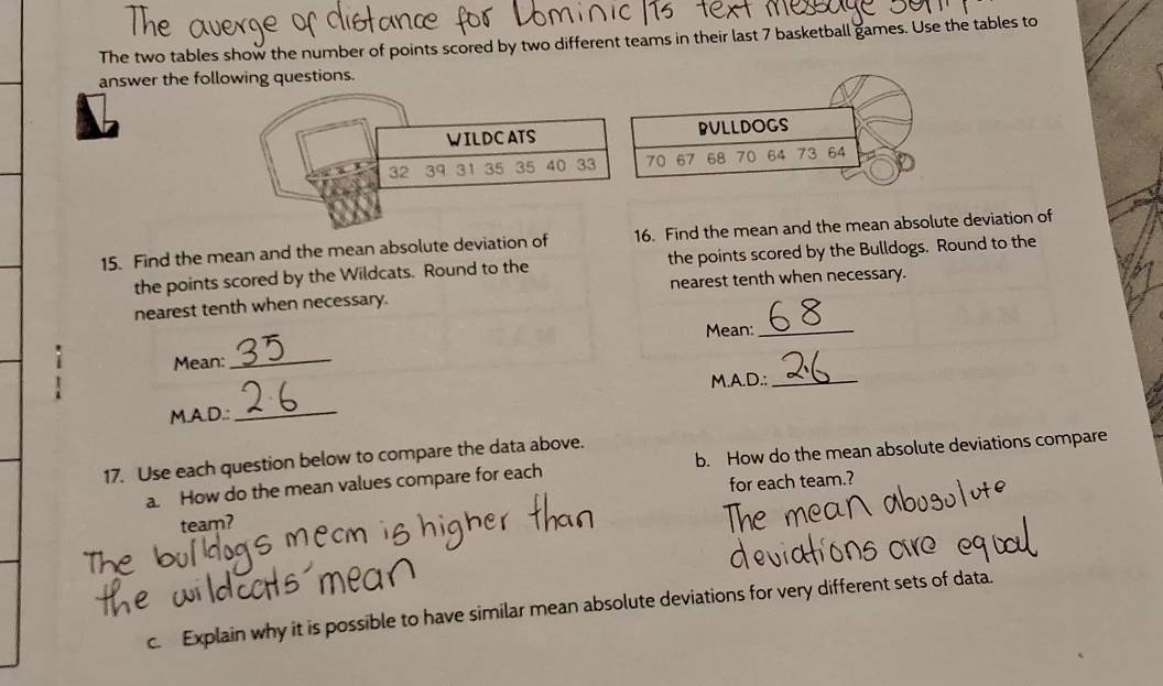 The two tables show the number of points scored by two different teams in their last 7 basketball games. Use the tables to 
answer the following questions. 
15. Find the mean and the mean absolute deviation of 16. Find the mean and the mean absolute deviation of 
the points scored by the Wildcats. Round to the the points scored by the Bulldogs. Round to the 
nearest tenth when necessary. nearest tenth when necessary. 
Mean:_ 
i Mean:_ 
M.A.D.:_ 
M.A.D.:_ 
17. Use each question below to compare the data above. 
a. How do the mean values compare for each b. How do the mean absolute deviations compare 
for each team. 
team? 
c. Explain why it is possible to have similar mean absolute deviations for very different sets of data.