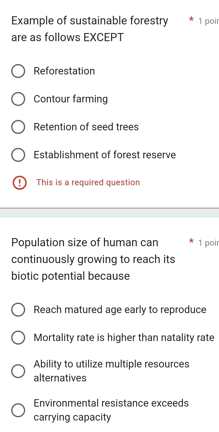 Example of sustainable forestry * 1 poir
are as follows EXCEPT
Reforestation
Contour farming
Retention of seed trees
Establishment of forest reserve
This is a required question
Population size of human can 1 poir
continuously growing to reach its
biotic potential because
Reach matured age early to reproduce
Mortality rate is higher than natality rate
Ability to utilize multiple resources
alternatives
Environmental resistance exceeds
carrying capacity