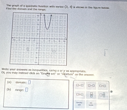 The graph of a quadratic function with vertex (3,4) is shown in the figure below. 
Flad the domain and the range. 
Write your answers as inequalities, using x or y as appropriate. 
Or, you may instead click on "Empty set" or "All reals" as the answer. 
(a) domain:
□ □ >□ □
(b) range:
□ ≥ □  □ /□    □ /□  
Emoty A2
7803