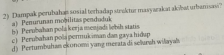 Dampak perubahan sosial terhadap struktur masyarakat akibat urbanisasi?
a) Penurunan mobilitas penduduk
b) Perubahan pola kerja menjadi lebih statis
c) Perubahan pola permukiman dan gaya hidup
d) Pertumbuhan ekonomi yang merata di seluruh wilayah