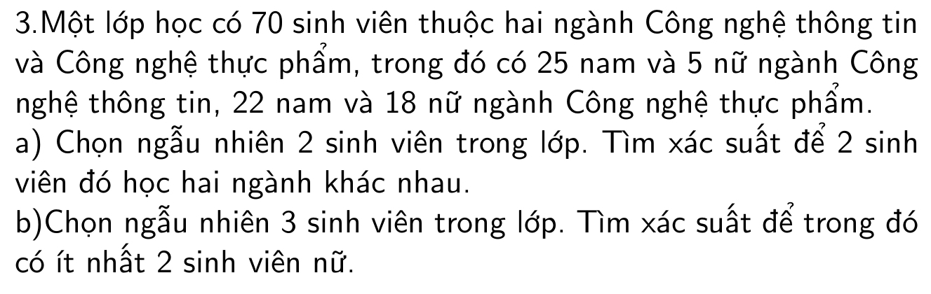 Một lớp học có 70 sinh viên thuộc hai ngành Công nghệ thông tin 
và Công nghệ thực phẩm, trong đó có 25 nam và 5 nữ ngành Công 
nghệ thông tin, 22 nam và 18 nữ ngành Công nghệ thực phẩm. 
a) Chọn ngẫu nhiên 2 sinh viên trong lớp. Tìm xác suất để 2 sinh
viên đó học hai ngành khác nhau. 
b)Chọn ngẫu nhiên 3 sinh viên trong lớp. Tìm xác suất để trong đó 
có ít nhất 2 sinh viên nữ.